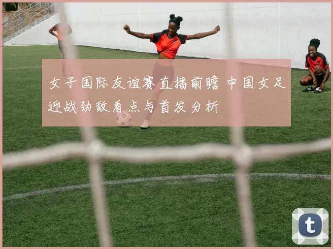 女子国际友谊赛直播前瞻 中国女足迎战劲敌看点与首发分析