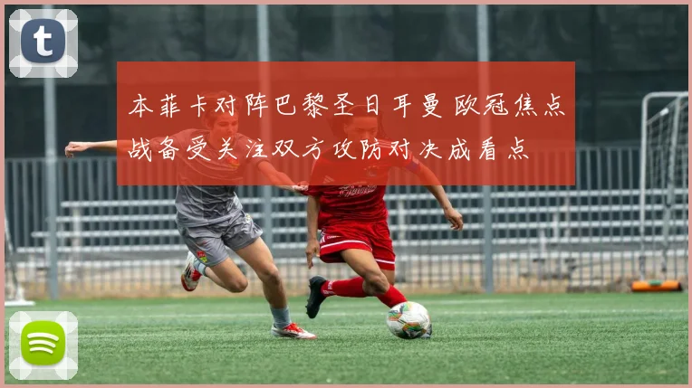 本菲卡对阵巴黎圣日耳曼 欧冠焦点战备受关注双方攻防对决成看点