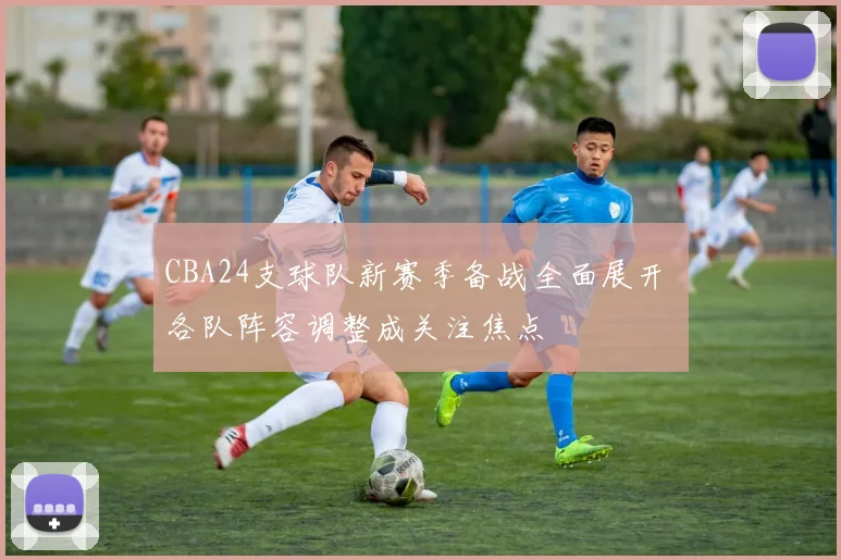 CBA24支球队新赛季备战全面展开 各队阵容调整成关注焦点