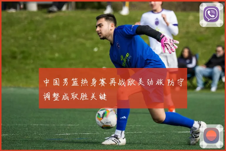 中国男篮热身赛再战欧美劲旅 防守调整成取胜关键