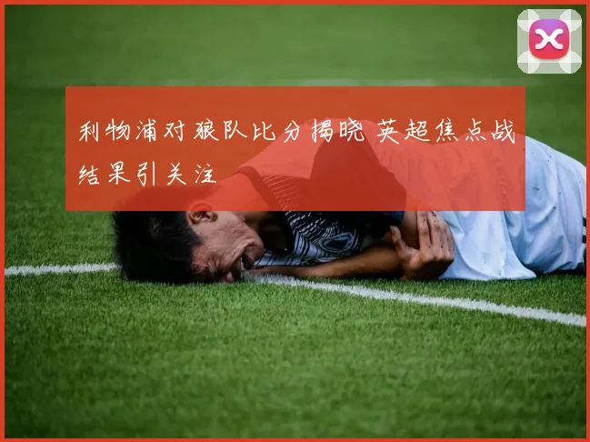 利物浦对狼队比分揭晓 英超焦点战结果引关注