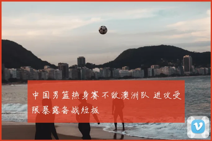 中国男篮热身赛不敌澳洲队 进攻受限暴露备战短板