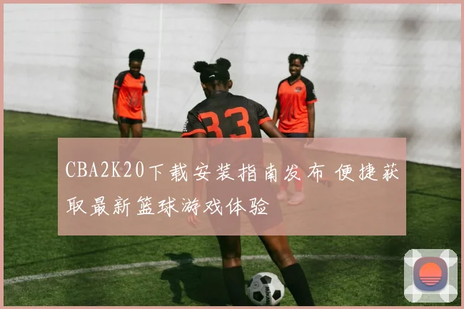 CBA2K20下载安装指南发布 便捷获取最新篮球游戏体验