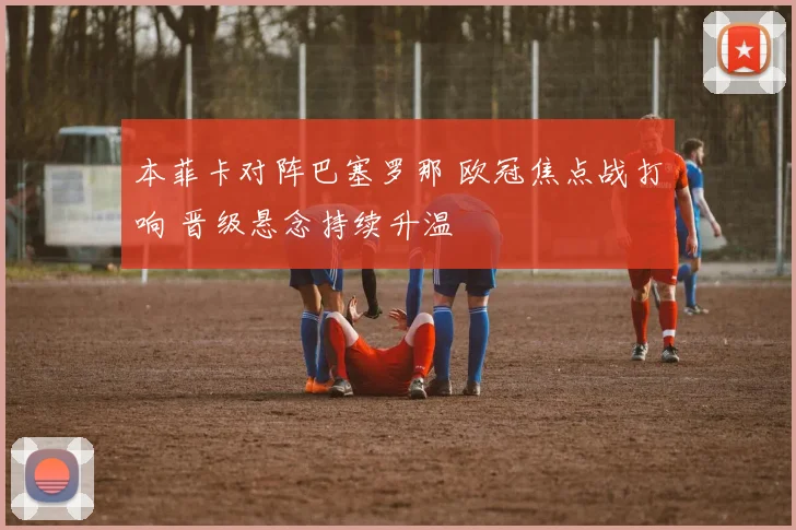 本菲卡对阵巴塞罗那 欧冠焦点战打响 晋级悬念持续升温