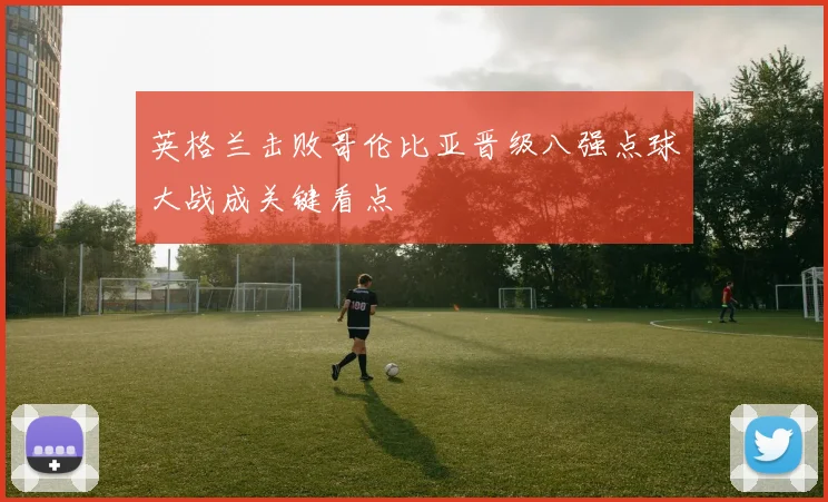 英格兰击败哥伦比亚晋级八强点球大战成关键看点