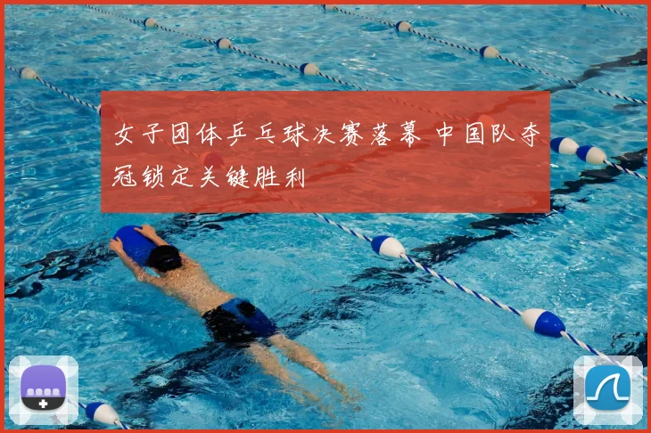 女子团体乒乓球决赛落幕 中国队夺冠锁定关键胜利