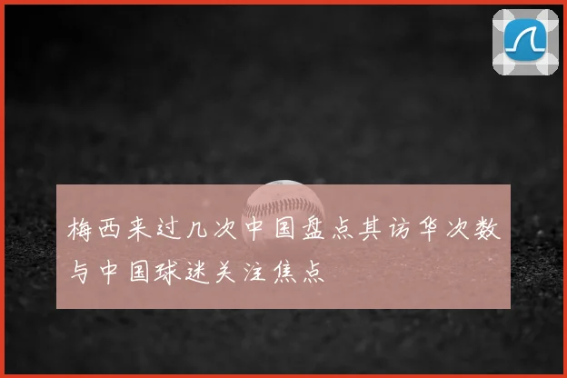 梅西来过几次中国盘点其访华次数与中国球迷关注焦点