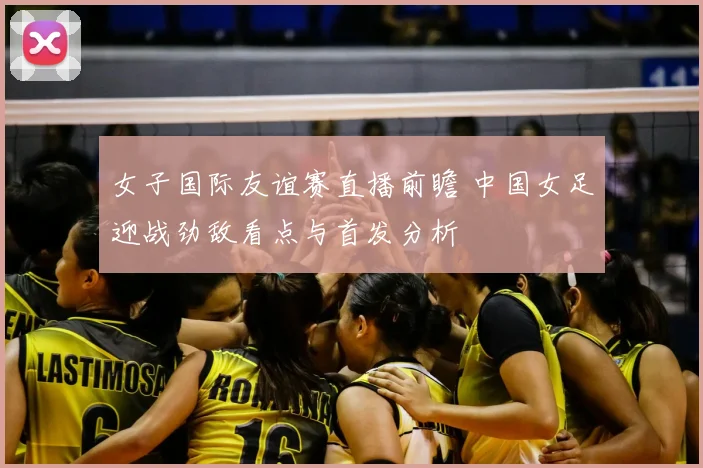 女子国际友谊赛直播前瞻 中国女足迎战劲敌看点与首发分析