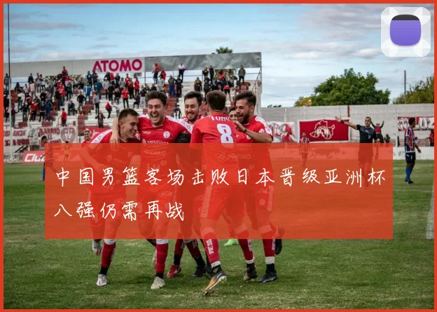 中国男篮客场击败日本晋级亚洲杯八强仍需再战