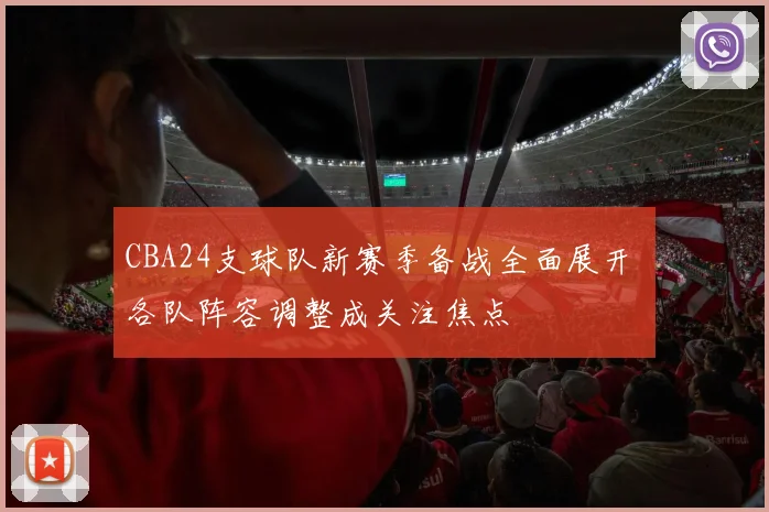 CBA24支球队新赛季备战全面展开 各队阵容调整成关注焦点