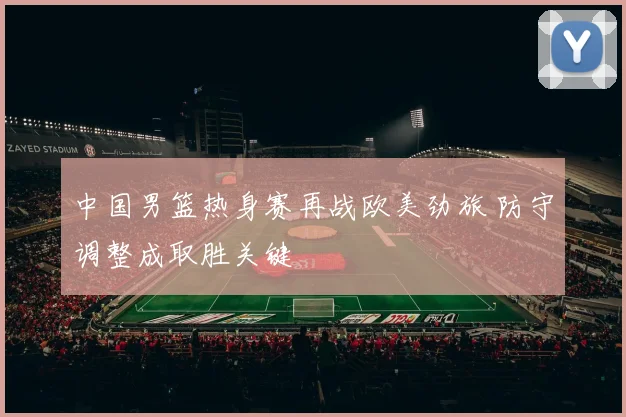中国男篮热身赛再战欧美劲旅 防守调整成取胜关键