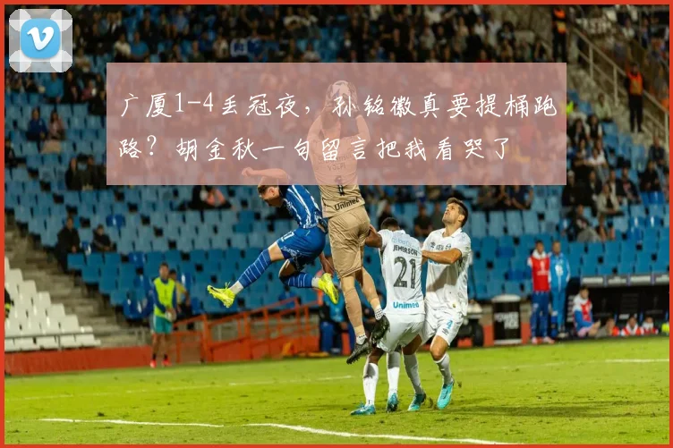 广厦1-4丢冠夜,孙铭徽真要提桶跑路?胡金秋一句留言把我看哭了