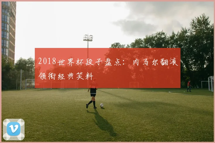 2018世界杯段子盘点：内马尔翻滚领衔经典笑料